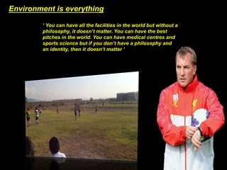 Environment is everything 
‘ You can have all the facilities in the world but without a 
philosophy, it doesn’t matter. You can have the best 
pitches in the world. You can have medical centres and 
sports science but if you don’t have a philosophy and 
an identity, then it doesn’t matter ’ 
 