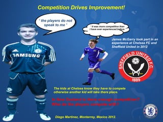 MONDAY 
TECHNICAL 
& 
TACTICAL 
Competition Drives Improvement! 
‘ the players do not 
TUESDAY 
TECHNICAL 
CORE 
speak to me ’ 
PERFORMANCE 
WEDSNESDAY 
TACTICAL 
THURSDAY 
CORE 
PERFORMANCE 
PERFORMANCE 
ANALYSIS 
‘ it was more competitive than 
I have ever experienced before ’ 
FRIDAY 
TECHNICAL 
& 
TACTICAL 
James McGarry took part in an 
experience at Chelsea FC and 
Sheffield United in 2012 
The kids at Chelsea know they WORK 
have ONS 
to compete 
otherwise another kid will take there place. 
In New Zealand is there enough competition? 
Who do the players compete with? 
SATURDAY 
TRAINING/ 
GAME/ 
PERFORMANCE 
REVIEWS/ 
EVENT 
SUNDAY 
REST 
DAY/A 
LEAGUE 
GAME 
Typical 
WPFA 
Academy 
Week… 
WORK 
ONS 
Jess Ibrom Head Coach - WPFA 
Average 
contact 
;me 
9 
hours 
per 
week 
Diego Martinez, Monterrey, Mexico 2012. 
 