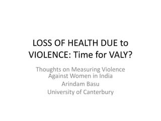 LOSS OF HEALTH DUE to
VIOLENCE: Time for VALY?
Thoughts on Measuring Violence
Against Women in India
Arindam Basu
University of Canterbury
 