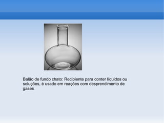 Balão de fundo chato: Recipiente para conter líquidos ou
soluções, é usado em reações com desprendimento de
gases.
 