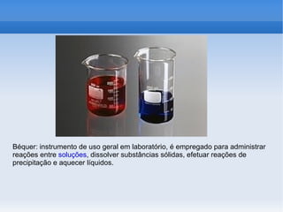 Béquer: instrumento de uso geral em laboratório, é empregado para administrar
reações entre soluções, dissolver substâncias sólidas, efetuar reações de
precipitação e aquecer líquidos.
 