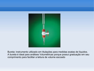 Bureta: instrumento utilizado em titulações para medidas exatas de líquidos.
A bureta é ideal para análises Volumétricas porque possui graduação em seu
comprimento para facilitar a leitura de volume escoado
 