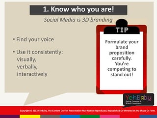 Copyright © 2013 YehBaby. The Content On This Presentation May Not Be Reproduced, Republished Or Mirrored In Any Shape Or Form.
1. Know who you are!
• Find your voice
• Use it consistently:
visually,
verbally,
interactively
Social Media is 3D branding
Formulate your
brand
proposition
carefully.
You’re
competing to
stand out!
 