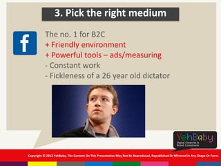 Copyright © 2013 YehBaby. The Content On This Presentation May Not Be Reproduced, Republished Or Mirrored In Any Shape Or Form.
3. Pick the right medium
The no. 1 for B2C
+ Friendly environment
+ Powerful tools – ads/measuring
- Constant work
- Fickleness of a 26 year old dictator
 