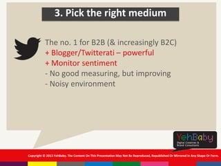 Copyright © 2013 YehBaby. The Content On This Presentation May Not Be Reproduced, Republished Or Mirrored In Any Shape Or Form.
3. Pick the right medium
The no. 1 for B2B (& increasingly B2C)
+ Blogger/Twitterati – powerful
+ Monitor sentiment
- No good measuring, but improving
- Noisy environment
 