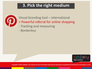 Copyright © 2013 YehBaby. The Content On This Presentation May Not Be Reproduced, Republished Or Mirrored In Any Shape Or Form.
3. Pick the right medium
Visual branding tool – international
+ Powerful referral for online shopping
- Tracking and measuring
- Borderless
 
