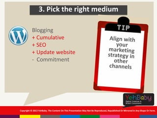 Copyright © 2013 YehBaby. The Content On This Presentation May Not Be Reproduced, Republished Or Mirrored In Any Shape Or Form.
3. Pick the right medium
Blogging
+ Cumulative
+ SEO
+ Update website
- Commitment
 
