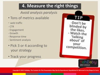 Copyright © 2013 YehBaby. The Content On This Presentation May Not Be Reproduced, Republished Or Mirrored In Any Shape Or Form.
4. Measure the right things
• Tons of metrics available
- web traffic
- CTR
- Engagement
- Growth
- Response time
- Sentiment analysis
• Pick 3 or 4 according to
your strategy
• Track your progress
Avoid analysis paralysis
 