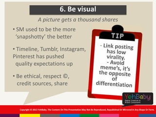 Copyright © 2013 YehBaby. The Content On This Presentation May Not Be Reproduced, Republished Or Mirrored In Any Shape Or Form.
6. Be visual
• SM used to be the more
‘snapshotty’ the better
• Timeline, Tumblr, Instagram,
Pinterest has pushed
quality expectations up
• Be ethical, respect ©,
credit sources, share
A picture gets a thousand shares
 