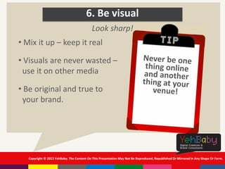 Copyright © 2013 YehBaby. The Content On This Presentation May Not Be Reproduced, Republished Or Mirrored In Any Shape Or Form.
6. Be visual
• Mix it up – keep it real
• Visuals are never wasted –
use it on other media
• Be original and true to
your brand.
Look sharp!
 