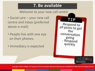 Copyright © 2013 YehBaby. The Content On This Presentation May Not Be Reproduced, Republished Or Mirrored In Any Shape Or Form.
7. Be available
• Social care – your new call
centre and inbox (preferred
above e-mail)
• People live with one eye
on their phones.
• Immediacy is expected
Welcome to your new call centre
 