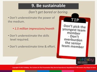 Copyright © 2013 YehBaby. The Content On This Presentation May Not Be Reproduced, Republished Or Mirrored In Any Shape Or Form.
9. Be sustainable
• Don’t underestimate the power of
the medium.
• 1.5 million impressions/month
• Don’t underestimate the skills
level required.
• Don’t underestimate time & effort.
Don’t get bored or boring.
 