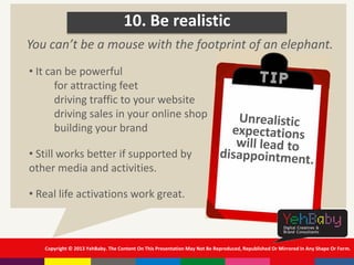 Copyright © 2013 YehBaby. The Content On This Presentation May Not Be Reproduced, Republished Or Mirrored In Any Shape Or Form.
10. Be realistic
• It can be powerful
for attracting feet
driving traffic to your website
driving sales in your online shop
building your brand
• Still works better if supported by
other media and activities.
• Real life activations work great.
You can’t be a mouse with the footprint of an elephant.
 