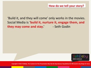 Copyright © 2013 YehBaby. The Content On This Presentation May Not Be Reproduced, Republished Or Mirrored In Any Shape Or Form.
‘Build it, and they will come’ only works in the movies.
Social Media is ‘build it, nurture it, engage them, and
they may come and stay.’ - Seth Godin
How do we tell your story?
 