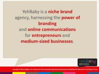 Copyright © 2013 YehBaby. The Content On This Presentation May Not Be Reproduced, Republished Or Mirrored In Any Shape Or Form.
YehBaby is a niche brand
agency, harnessing the power of
branding
and online communications
for entrepreneurs and
medium-sized businesses.
 