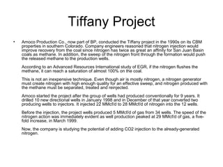 Tiffany Project
•   Amoco Production Co., now part of BP, conducted the Tiffany project in the 1990s on its CBM
    properties in southern Colorado. Company engineers reasoned that nitrogen injection would
    improve recovery from the coal since nitrogen has twice as great an affinity for San Juan Basin
    coals as methane. In addition, the sweep of the nitrogen front through the formation would push
    the released methane to the production wells.
    According to an Advanced Resources International study of EGR, if the nitrogen flushes the
    methane, it can reach a saturation of almost 100% on the coal.
    This is not an inexpensive technique. Even though air is mostly nitrogen, a nitrogen generator
    must create nitrogen with high enough quality for an effective sweep, and nitrogen produced with
    the methane must be separated, treated and reinjected.
    Amoco started the project after the group of wells had produced conventionally for 9 years. It
    drilled 10 new directional wells in January 1998 and in December of that year converted two
    producing wells to injectors. It injected 22 MMcf/d to 28 MMcf/d of nitrogen into the 12 wells.
    Before the injection, the project wells produced 5 MMcf/d of gas from 34 wells. The speed of the
    nitrogen action was immediately evident as well production peaked at 29 MMcf/d of gas, a five-
    fold increase, in March 1999.
    Now, the company is studying the potential of adding CO2 injection to the already-generated
    nitrogen.
 