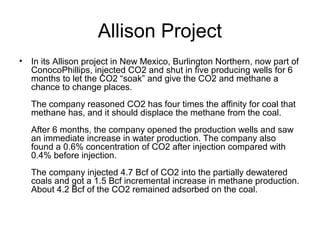 Allison Project
• In its Allison project in New Mexico, Burlington Northern, now part of
  ConocoPhillips, injected CO2 and shut in five producing wells for 6
  months to let the CO2 “soak” and give the CO2 and methane a
  chance to change places.
   The company reasoned CO2 has four times the affinity for coal that
   methane has, and it should displace the methane from the coal.
   After 6 months, the company opened the production wells and saw
   an immediate increase in water production. The company also
   found a 0.6% concentration of CO2 after injection compared with
   0.4% before injection.
   The company injected 4.7 Bcf of CO2 into the partially dewatered
   coals and got a 1.5 Bcf incremental increase in methane production.
   About 4.2 Bcf of the CO2 remained adsorbed on the coal.
 