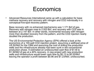 Economics
•   Advanced Resources International came up with a calculation for base
    methane recovery and recovery with nitrogen and CO2 individually in a
    conceptual five-spot recovery pattern.
    Base recovery with no enhanced mechanisms was 1.171 Bcf of gas.
    Recovery with nitrogen rose to 2.933 Bcf, and recovery with CO2 was in
    between at 2.147 Bcf. In other words, incremental recovery with nitrogen
    more than doubled recovery from the pattern, and the CO2 injection nearly
    doubled the production.
    The US Environmental Protection Agency (EPA) offered a look at the
    economics of a 100-well CO2 injection project, assuming a wellhead price of
    US $2/Mcf for the CBM and assuming the cost of drilling the production
    wells and the infrastructure already had been sunk in the conventional
    production phase. It estimated an undiscounted cash flow of $1.l6 to
    $1.36/Mcf of gas at a 40% recovery. A new project with new production
    wells and infrastructure would lower cash flow by $0.13 to $0.20/Mcf,
    leaving the operator a profit between $0.96 and $1.23/Mcf, undiscounted.
 