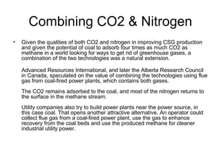 Combining CO2 & Nitrogen
•   Given the qualities of both CO2 and nitrogen in improving CSG production
    and given the potential of coal to adsorb four times as much CO2 as
    methane in a world looking for ways to get rid of greenhouse gases, a
    combination of the two technologies was a natural extension.

    Advanced Resources International, and later the Alberta Research Council
    in Canada, speculated on the value of combining the technologies using flue
    gas from coal-fired power plants, which contains both gases.
    The CO2 remains adsorbed to the coal, and most of the nitrogen returns to
    the surface in the methane stream.
    Utility companies also try to build power plants near the power source, in
    this case coal. That opens another attractive alternative. An operator could
    collect flue gas from a coal-fired power plant, use the gas to enhance
    recovery from the coal beds and use the produced methane for cleaner
    industrial utility power.
 