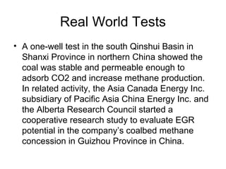 Real World Tests
• A one-well test in the south Qinshui Basin in
  Shanxi Province in northern China showed the
  coal was stable and permeable enough to
  adsorb CO2 and increase methane production.
  In related activity, the Asia Canada Energy Inc.
  subsidiary of Pacific Asia China Energy Inc. and
  the Alberta Research Council started a
  cooperative research study to evaluate EGR
  potential in the company’s coalbed methane
  concession in Guizhou Province in China.
 