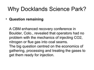Why Docklands Science Park?
• Question remaining

 A CBM enhanced recovery conference in
 Boulder, Colo., revealed that operators had no
 problem with the mechanics of injecting CO2,
 nitrogen or flue gas into coal seams.
 The big question centred on the economics of
 gathering, processing and treating the gases to
 get them ready for injection.
 
