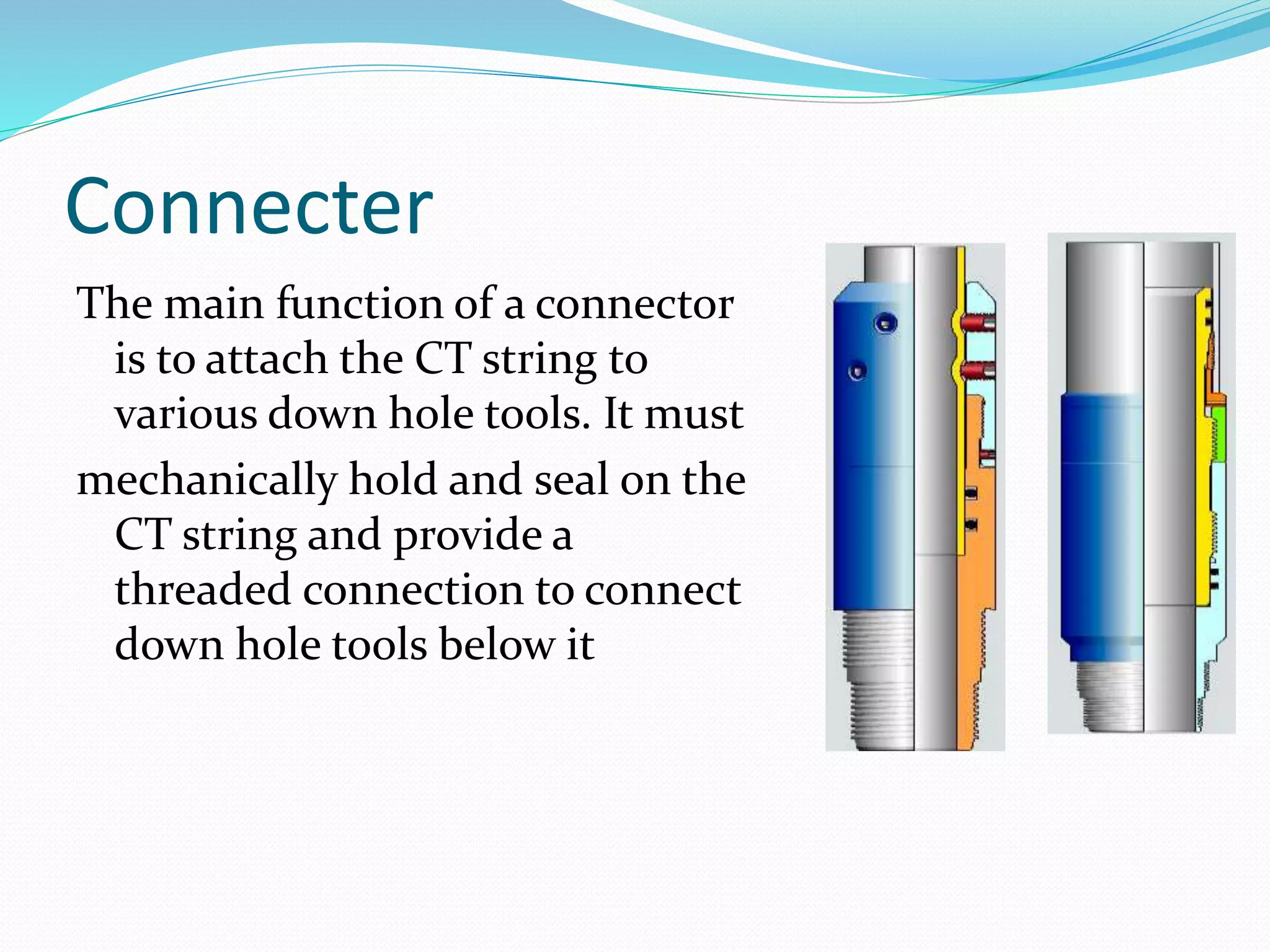 Connecter
The main function of a connector
is to attach the CT string to
various down hole tools. It must
mechanically hold and seal on the
CT string and provide a
threaded connection to connect
down hole tools below it
 