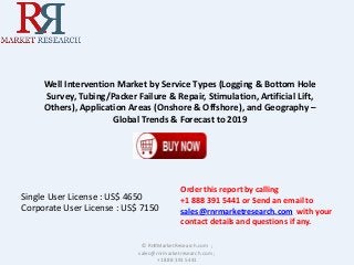Well Intervention Market by Service Types (Logging & Bottom Hole
Survey, Tubing/Packer Failure & Repair, Stimulation, Artificial Lift,
Others), Application Areas (Onshore & Offshore), and Geography –
Global Trends & Forecast to 2019
© RnRMarketResearch.com ;
sales@rnrmarketresearch.com ;
+1 888 391 5441
Single User License : US$ 4650
Corporate User License : US$ 7150
Order this report by calling
+1 888 391 5441 or Send an email to
sales@rnrmarketresearch.com with your
contact details and questions if any.
 