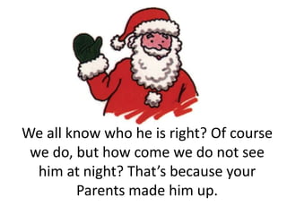We all know who he is right? Of course we do, but how come we do not see him at night? That’s because your Parents made him up.