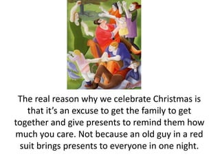 The real reason why we celebrate Christmas is that it’s an excuse to get the family to get together and give presents to remind them how much you care. Not because an old guy in a red suit brings presents to everyone in one night.