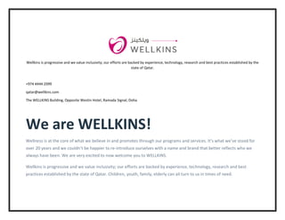 Wellkins is progressive and we value inclusivity; our efforts are backed by experience, technology, research and best practices established by the
state of Qatar.
+974 4444 2099
qatar@wellkins.com
The WELLKINS Building, Opposite Westin Hotel, Ramada Signal, Doha
We are WELLKINS!
Wellness is at the core of what we believe in and promotes through our programs and services. It’s what we’ve stood for
over 20 years and we couldn’t be happier to re-introduce ourselves with a name and brand that better reflects who we
always have been. We are very excited to now welcome you to WELLKINS.
Wellkins is progressive and we value inclusivity; our efforts are backed by experience, technology, research and best
practices established by the state of Qatar. Children, youth, family, elderly can all turn to us in times of need.
 