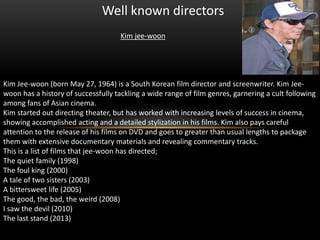 Well known directors
Kim jee-woon

Kim Jee-woon (born May 27, 1964) is a South Korean film director and screenwriter. Kim Jeewoon has a history of successfully tackling a wide range of film genres, garnering a cult following
among fans of Asian cinema.
Kim started out directing theater, but has worked with increasing levels of success in cinema,
showing accomplished acting and a detailed stylization in his films. Kim also pays careful
attention to the release of his films on DVD and goes to greater than usual lengths to package
them with extensive documentary materials and revealing commentary tracks.
This is a list of films that jee-woon has directed;
The quiet family (1998)
The foul king (2000)
A tale of two sisters (2003)
A bittersweet life (2005)
The good, the bad, the weird (2008)
I saw the devil (2010)
The last stand (2013)

 