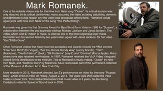Mark Romanek.One of his notable videos was for the Nine Inch Nails song "Closer". Its critical acclaim was
only matched by...
