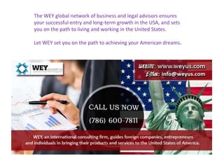 The WEY global network of business and legal advisors ensures
your successful entry and long-term growth in the USA, and sets
you on the path to living and working in the United States.
Let WEY set you on the path to achieving your American dreams.
 