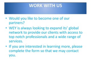 WORK WITH US
• Would you like to become one of our
partners?
• WEY is always looking to expand its’ global
network to provide our clients with access to
top notch professionals and a wide range of
services.
• If you are interested in learning more, please
complete the form so that we may contact
you.
 