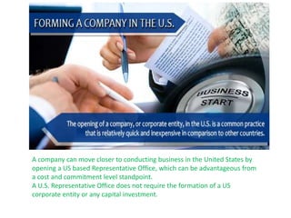 A company can move closer to conducting business in the United States by
opening a US based Representative Office, which can be advantageous from
a cost and commitment level standpoint.
A U.S. Representative Office does not require the formation of a US
corporate entity or any capital investment.
 