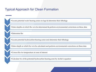 Typical Approach for Clean Formation
1
•Locate potential water bearing zones on logs & determine their lithology
2
•Select depths at which Rw is to be determined & perform environmental corrections on these data
3
•Determine Rw
4
•Locate potential hydrocarbon bearing zones and determine their lithology
5
•Select depth at which Sw is to be calculated and perform environmental corrections on these data
6
•Correct Rw for temperature at zone of interest
7
•Calculate Sw of the potential hydrocarbon bearing zone by Archie’s equation
10
 