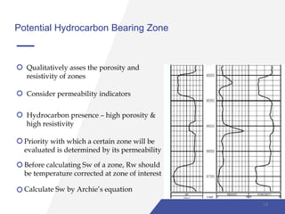 Potential Hydrocarbon Bearing Zone
Qualitatively asses the porosity and
resistivity of zones
Consider permeability indicators
Hydrocarbon presence – high porosity &
high resistivity
Priority with which a certain zone will be
evaluated is determined by its permeability
Before calculating Sw of a zone, Rw should
be temperature corrected at zone of interest
Calculate Sw by Archie’s equation
14
 