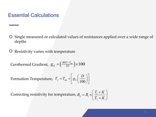 Essential Calculations
Single measured or calculated values of resistances applied over a wide range of
depths
Resistivity varies with temperature
Geothermal Gradient,   100msBHT T
G TDg 
 
Formation Temperature,
100
f ms G
D
T T g
  
    
  
Correcting resistivity for temperature, 1
2 1
2
T K
R R
T K
 
  
 
15
 