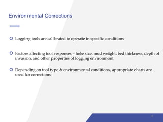 Environmental Corrections
Logging tools are calibrated to operate in specific conditions
Factors affecting tool responses – hole size, mud weight, bed thickness, depth of
invasion, and other properties of logging environment
Depending on tool type & environmental conditions, appropriate charts are
used for corrections
18
 