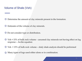 Volume of Shale (Vsh)
Determine the amount of clay minerals present in the formation.
Estimates of the volume of clay minerals.
Do not consider type or distribution.
Vsh < 15% of bulk rock volume – assumed clay minerals not having effect on log
response – Archie equation
Vsh > 15% of bulk rock volume – shaly shale analysis should be performed
Many types of logs used either alone or in combination.
26
 