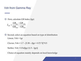 Vsh from Gamma Ray
First, calculate GR Index (Igr)
log min
max min
GR
GR GR
I
GR GR



Second, select an equation based on type of distribution
Linear, Vsh = Igr
Clavier, Vsh = 1.7 – [3.38 – (Igr + 0.7)^2]^0.5
Steiber, Vsh = 0.5x[Igr/(1.5 – Igr)]
Choice of equation mainly depends on local knowledge
27
 