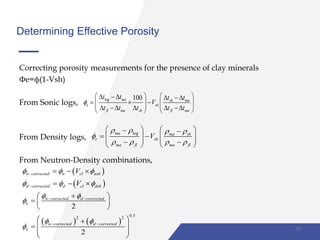 Determining Effective Porosity
Correcting porosity measurements for the presence of clay minerals
Фe=ф(1-Vsh)
From Sonic logs,
From Density logs,
From Neutron-Density combinations,
log 100ma sh ma
e sh
fl ma sh fl ma
t t t t
V
t t t t t

      
               
logma ma sh
e sh
ma fl ma fl
V
   

   
    
           
 
 
   
0.52 2
2
2
n corrected n cl nsh
d corrected d cl dsh
n corrected d corrected
e
n corrected d corrected
e
V
V
  
  
 

 



 
 
  
  
 
  
 
 
  
 
 
30
 