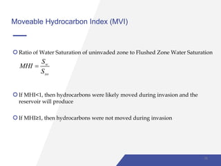Moveable Hydrocarbon Index (MVI)
Ratio of Water Saturation of uninvaded zone to Flushed Zone Water Saturation
w
xo
S
MHI
S

If MHI<1, then hydrocarbons were likely moved during invasion and the
reservoir will produce
If MHI≥1, then hydrocarbons were not moved during invasion
38
 