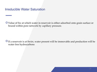 Irreducible Water Saturation
Value of Sw at which water in reservoir is either adsorbed onto grain surface or
bound within pore network by capillary pressure.
If a reservoir is at Swirr, water present will be immovable and production will be
water free hydrocarbons
39
 