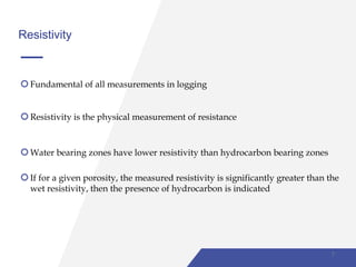 Resistivity
Fundamental of all measurements in logging
Resistivity is the physical measurement of resistance
Water bearing zones have lower resistivity than hydrocarbon bearing zones
If for a given porosity, the measured resistivity is significantly greater than the
wet resistivity, then the presence of hydrocarbon is indicated
7
 