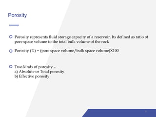 Porosity
Porosity represents fluid storage capacity of a reservoir. Its defined as ratio of
pore space volume to the total bulk volume of the rock
Porosity (%) = (pore space volume/bulk space volume)X100
Two kinds of porosity –
a) Absolute or Total porosity
b) Effective porosity
8
 