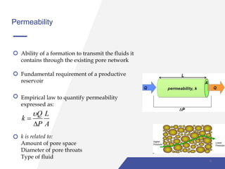 Permeability
Ability of a formation to transmit the fluids it
contains through the existing pore network
Fundamental requirement of a productive
reservoir
Empirical law to quantify permeability
expressed as:
Q L
k
P A



k is related to:
Amount of pore space
Diameter of pore throats
Type of fluid
9
 