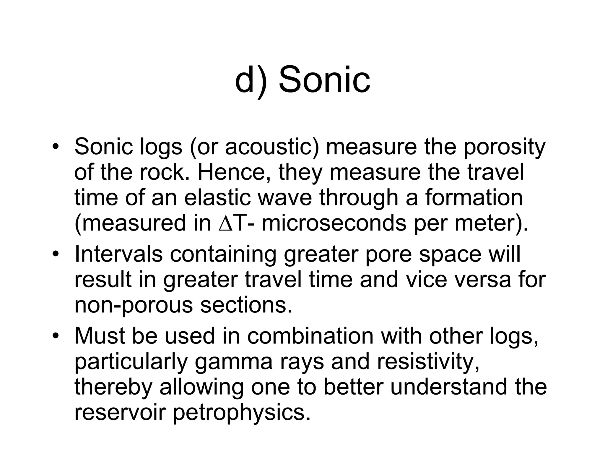 d) Sonic
• Sonic logs (or acoustic) measure the porosity
of the rock. Hence, they measure the travel
time of an elastic wave through a formation
(measured in ∆T- microseconds per meter).
• Intervals containing greater pore space will
result in greater travel time and vice versa for
non-porous sections.
• Must be used in combination with other logs,
particularly gamma rays and resistivity,
thereby allowing one to better understand the
reservoir petrophysics.
 