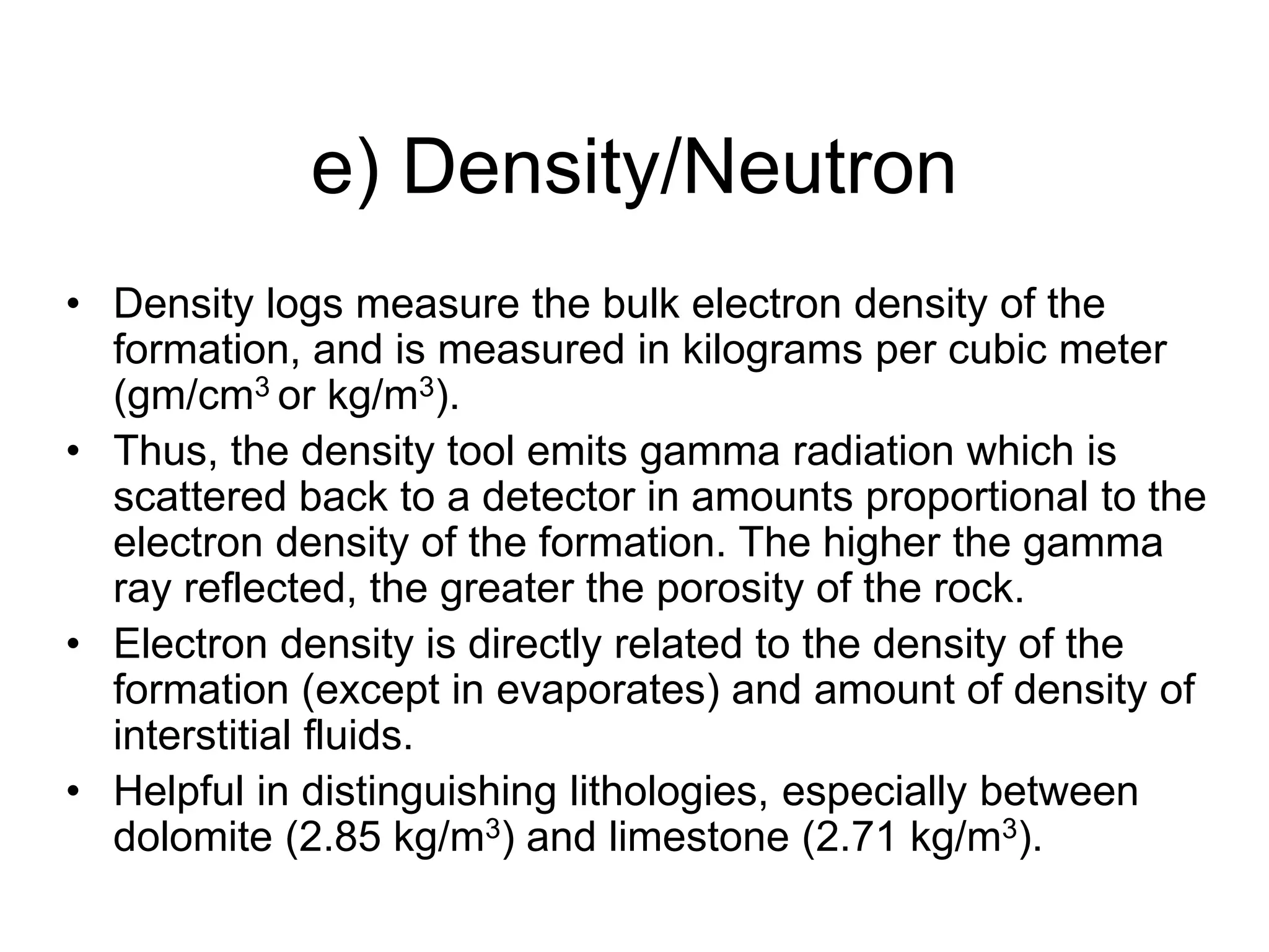 e) Density/Neutron
• Density logs measure the bulk electron density of the
formation, and is measured in kilograms per cubic meter
(gm/cm3 or kg/m3).
• Thus, the density tool emits gamma radiation which is
scattered back to a detector in amounts proportional to the
electron density of the formation. The higher the gamma
ray reflected, the greater the porosity of the rock.
• Electron density is directly related to the density of the
formation (except in evaporates) and amount of density of
interstitial fluids.
• Helpful in distinguishing lithologies, especially between
dolomite (2.85 kg/m3) and limestone (2.71 kg/m3).
 