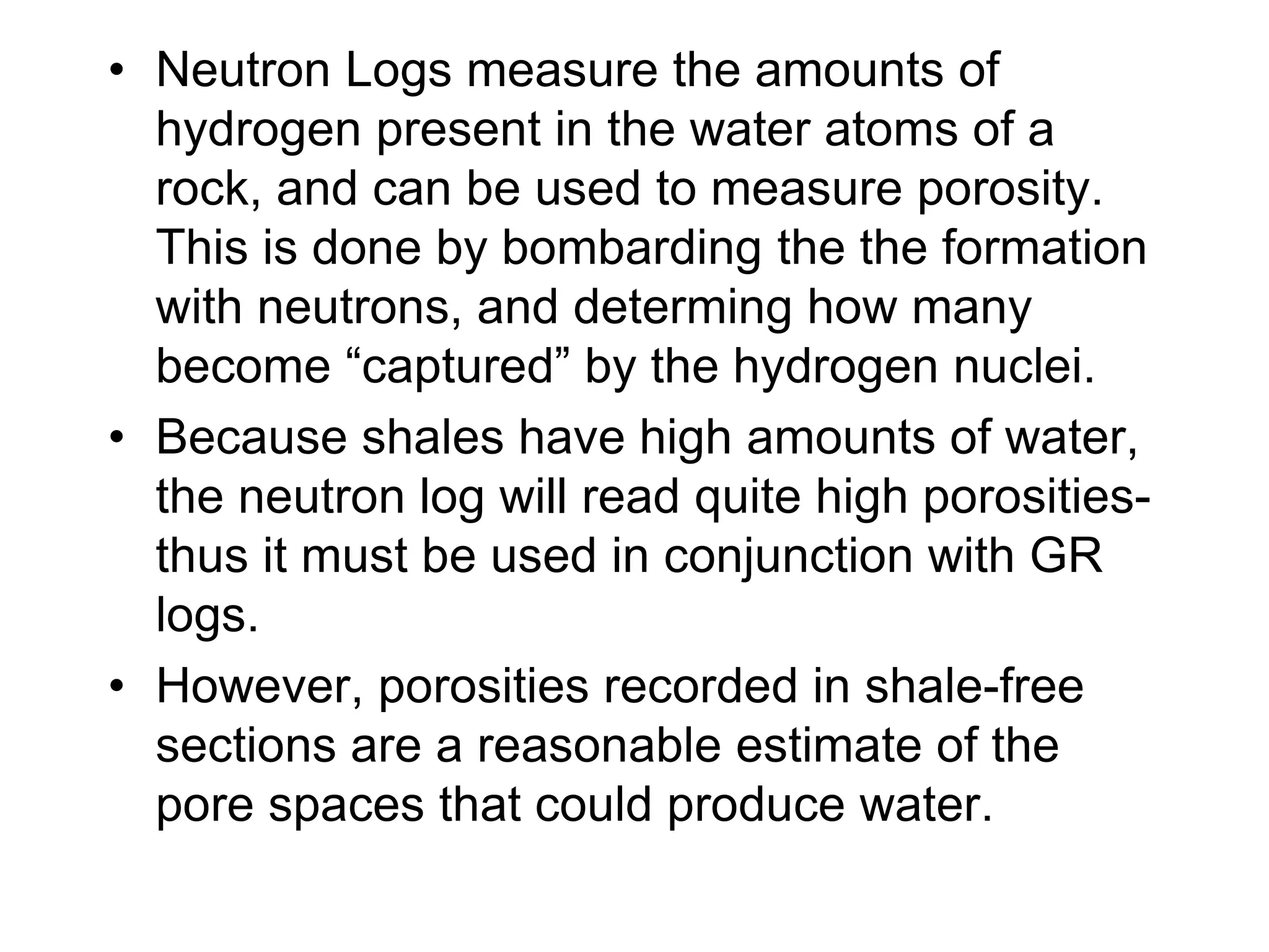 • Neutron Logs measure the amounts of
hydrogen present in the water atoms of a
rock, and can be used to measure porosity.
This is done by bombarding the the formation
with neutrons, and determing how many
become “captured” by the hydrogen nuclei.
• Because shales have high amounts of water,
the neutron log will read quite high porosities-
thus it must be used in conjunction with GR
logs.
• However, porosities recorded in shale-free
sections are a reasonable estimate of the
pore spaces that could produce water.
 